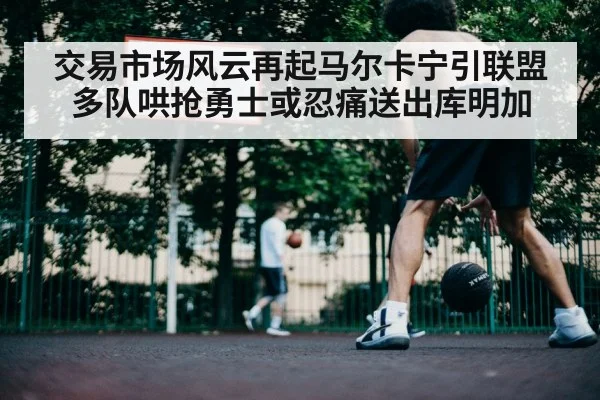 交易市场风云再起马尔卡宁引联盟多队哄抢勇士或忍痛送出库明加 | kaiyun